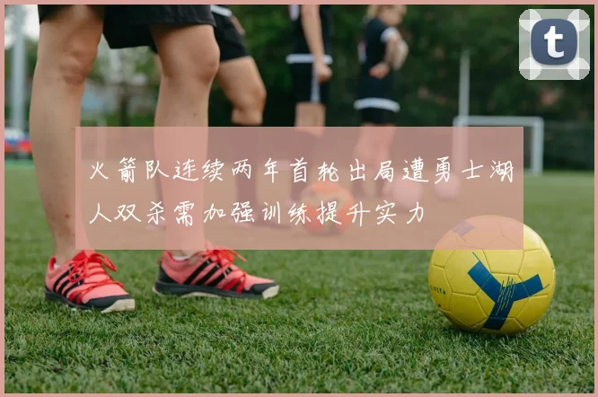 火箭队连续两年首轮出局遭勇士湖人双杀需加强训练提升实力