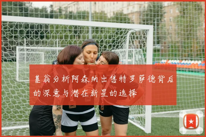 基翁分析阿森纳出售特罗萨德背后的深意与潜在新星的选择