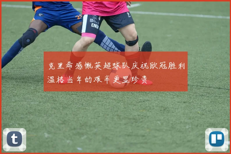 克里希感慨英超球队庆祝欧冠胜利温格当年的艰辛更显珍贵