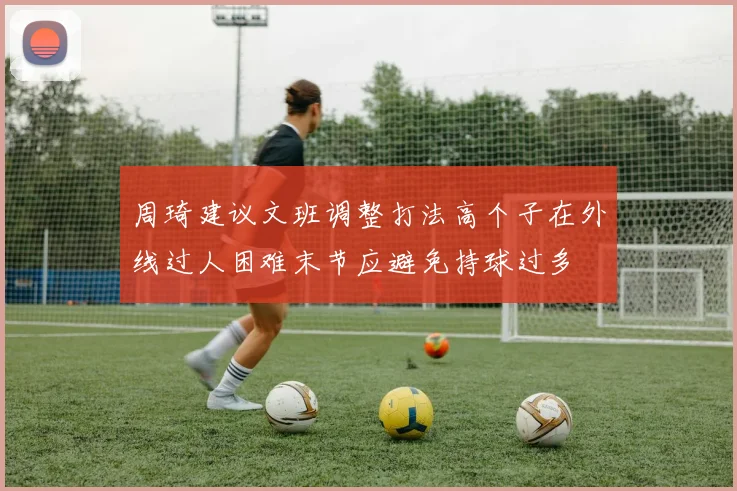 周琦建议文班调整打法高个子在外线过人困难末节应避免持球过多