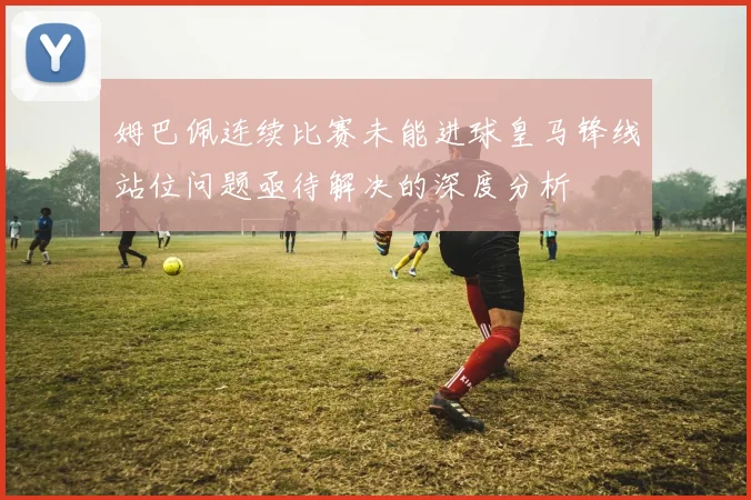 姆巴佩连续比赛未能进球皇马锋线站位问题亟待解决的深度分析