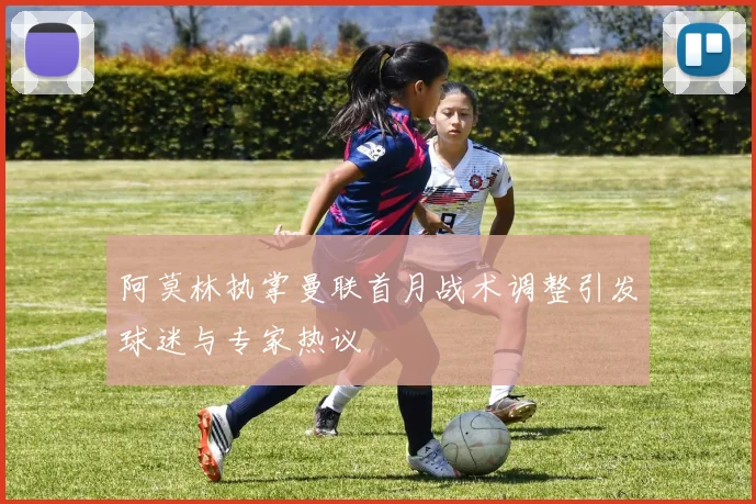 阿莫林执掌曼联首月战术调整引发球迷与专家热议