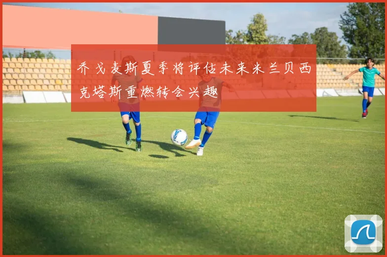 乔戈麦斯夏季将评估未来米兰贝西克塔斯重燃转会兴趣