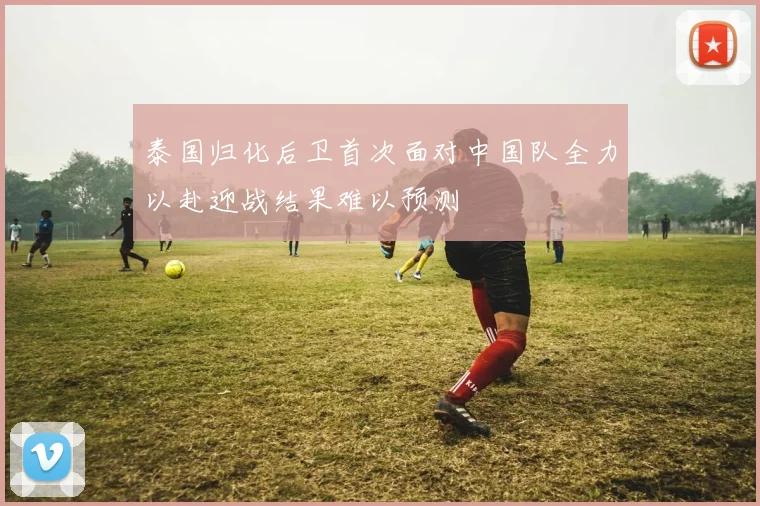 泰国归化后卫首次面对中国队全力以赴迎战结果难以预测