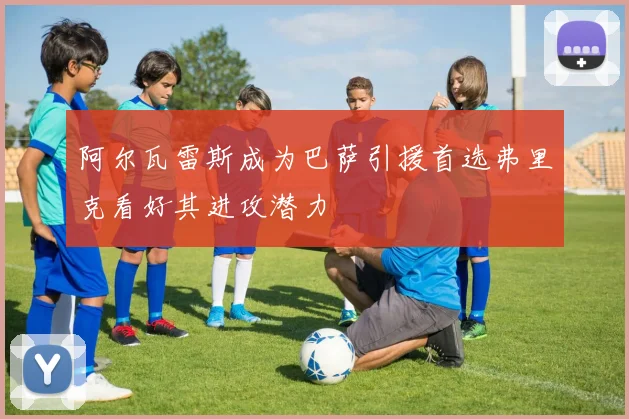 阿尔瓦雷斯成为巴萨引援首选弗里克看好其进攻潜力