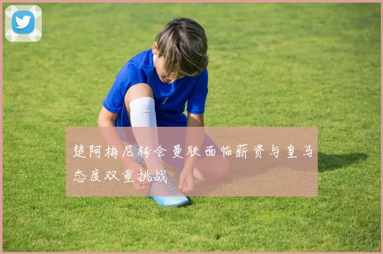 楚阿梅尼转会曼联面临薪资与皇马态度双重挑战