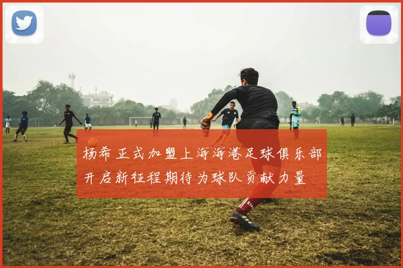 杨希正式加盟上海海港足球俱乐部开启新征程期待为球队贡献力量