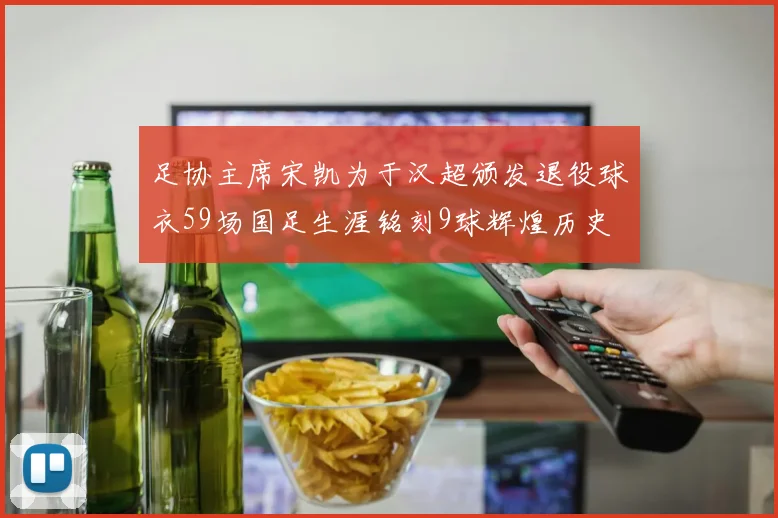 足协主席宋凯为于汉超颁发退役球衣59场国足生涯铭刻9球辉煌历史