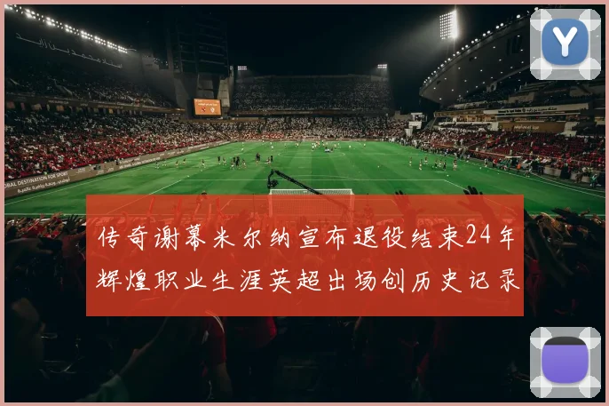 传奇谢幕米尔纳宣布退役结束24年辉煌职业生涯英超出场创历史记录