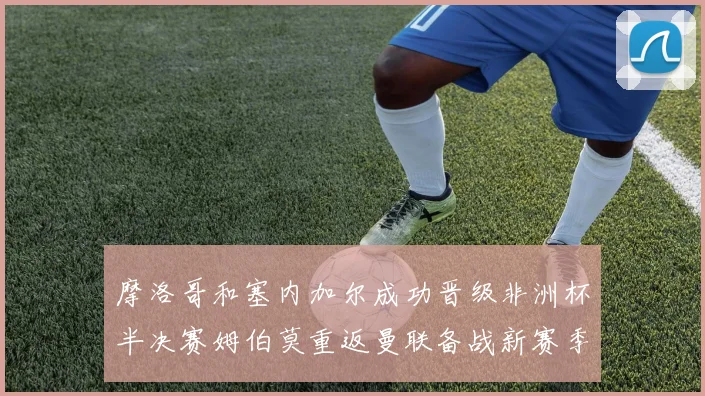 摩洛哥和塞内加尔成功晋级非洲杯半决赛姆伯莫重返曼联备战新赛季