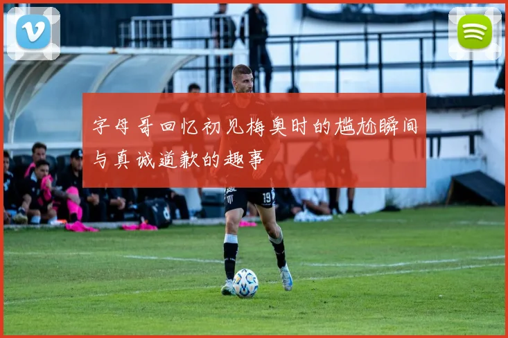 字母哥回忆初见梅奥时的尴尬瞬间与真诚道歉的趣事