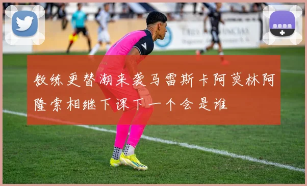 教练更替潮来袭马雷斯卡阿莫林阿隆索相继下课下一个会是谁