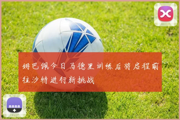 姆巴佩今日马德里训练后将启程前往沙特进行新挑战