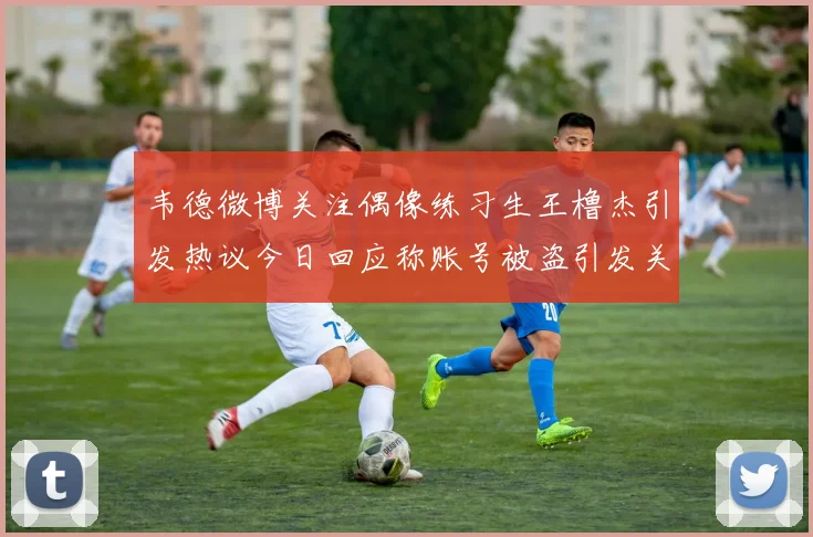 韦德微博关注偶像练习生王橹杰引发热议今日回应称账号被盗引发关注