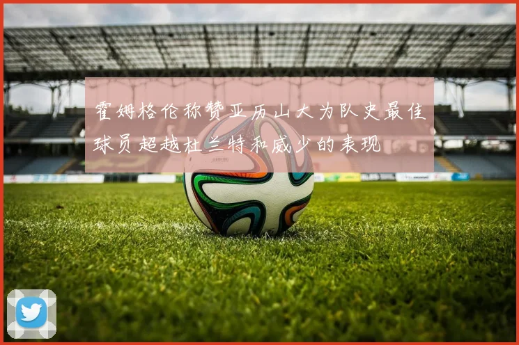 霍姆格伦称赞亚历山大为队史最佳球员超越杜兰特和威少的表现