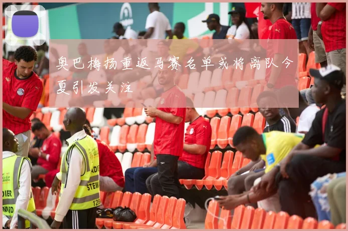 奥巴梅扬重返马赛名单或将离队今夏引发关注