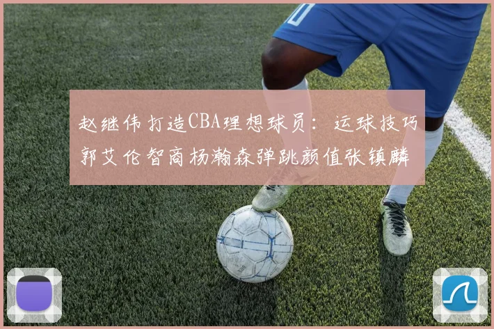 赵继伟打造CBA理想球员：运球技巧郭艾伦智商杨瀚森弹跳颜值张镇麟完美结合
