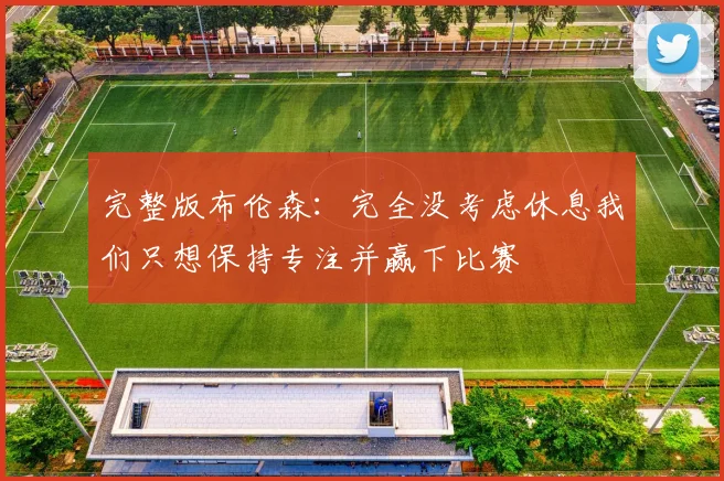 完整版布伦森：完全没考虑休息我们只想保持专注并赢下比赛