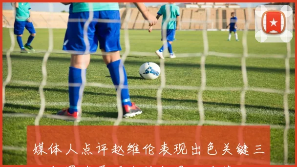 媒体人点评赵维伦表现出色关键三分与罚球展现自信与果决风范