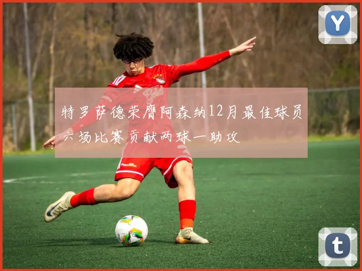 特罗萨德荣膺阿森纳12月最佳球员六场比赛贡献两球一助攻