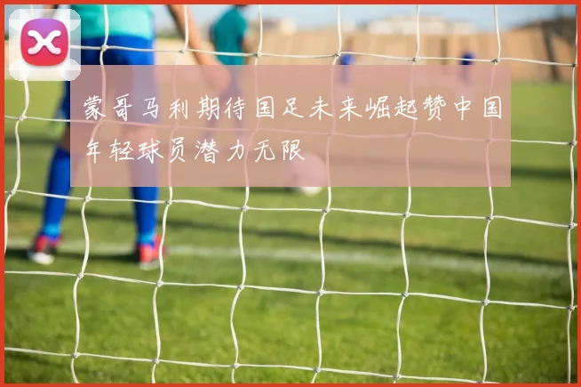 蒙哥马利期待国足未来崛起赞中国年轻球员潜力无限