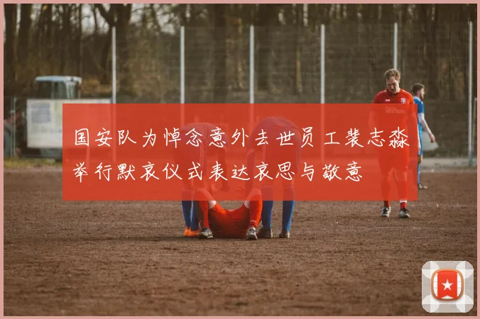 国安队为悼念意外去世员工裴志淼举行默哀仪式表达哀思与敬意