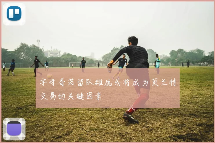 字母哥若留队雄鹿或将成为莫兰特交易的关键因素
