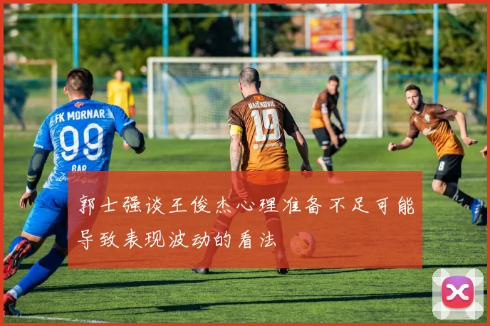 郭士强谈王俊杰心理准备不足可能导致表现波动的看法